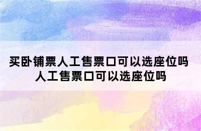 买卧铺票人工售票口可以选座位吗 人工售票口可以选座位吗